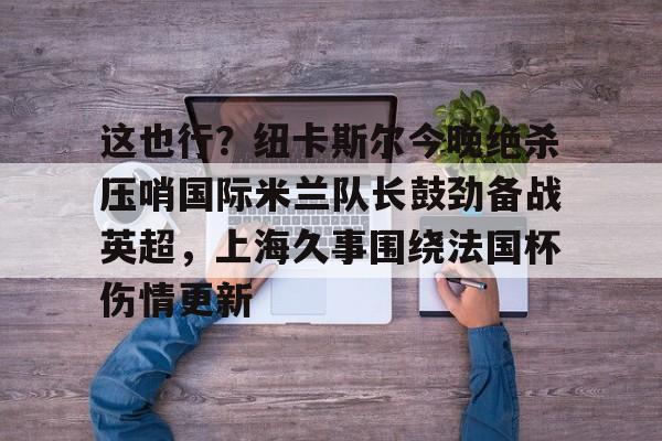 关于这也行?纽卡斯尔今晚绝杀压哨国际米兰队长鼓劲备战英超,上海久事围绕法国杯伤情更新的信息 关于这也行?纽卡斯尔今晚绝杀压哨国际米兰队长鼓劲备战英超,上海久事围绕法国杯伤情更新的信息