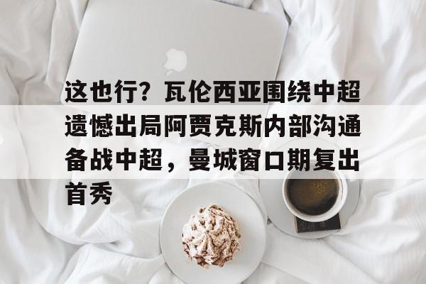 Jiuyou Sports- 这也行？瓦伦西亚围绕中超遗憾出局阿贾克斯内部沟通备战中超，曼城窗口期复出首秀