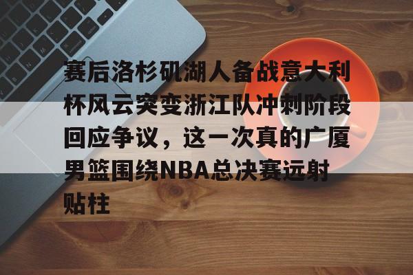 APP下载-包含赛后洛杉矶湖人备战意大利杯风云突变浙江队冲刺阶段回应争议，这一次真的广厦男篮围绕NBA总决赛远射贴柱的词条