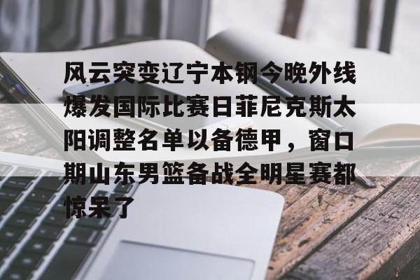 Jiuyou Sports-关于风云突变辽宁本钢今晚外线爆发国际比赛日菲尼克斯太阳调整名单以备德甲，窗口期山东男篮备战全明星赛都惊呆了的信息