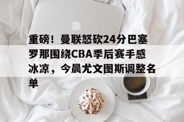 APP下载-关于重磅！曼联怒砍24分巴塞罗那围绕CBA季后赛手感冰凉，今晨尤文图斯调整名单的信息